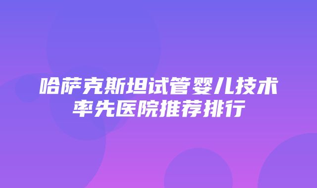 哈萨克斯坦试管婴儿技术率先医院推荐排行