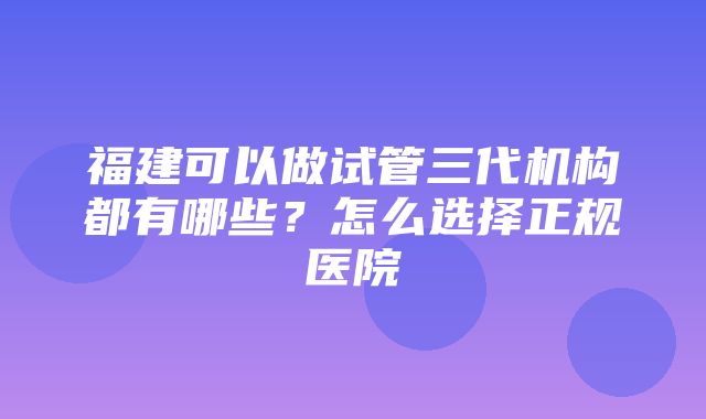 福建可以做试管三代机构都有哪些？怎么选择正规医院