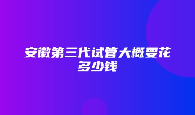 安徽第三代试管大概要花多少钱