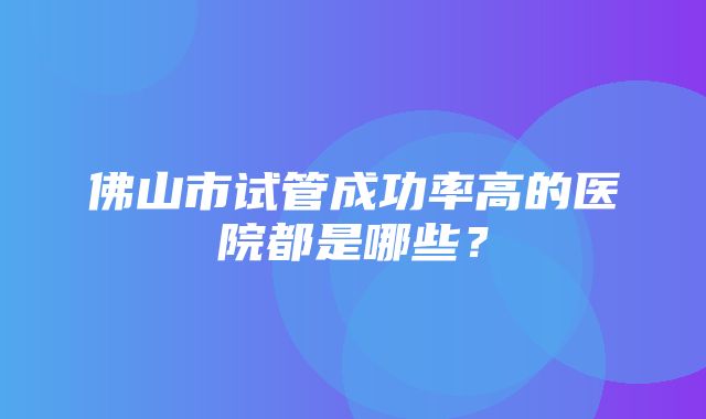 佛山市试管成功率高的医院都是哪些？