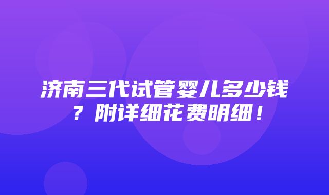 济南三代试管婴儿多少钱？附详细花费明细！