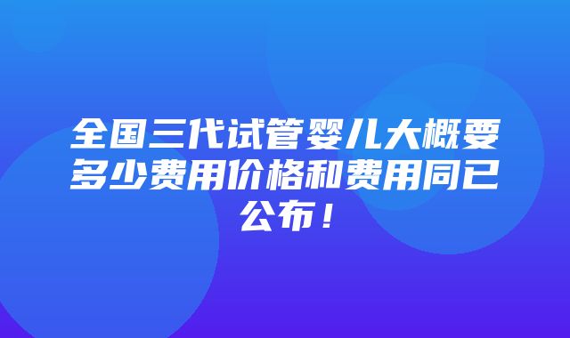 全国三代试管婴儿大概要多少费用价格和费用同已公布！