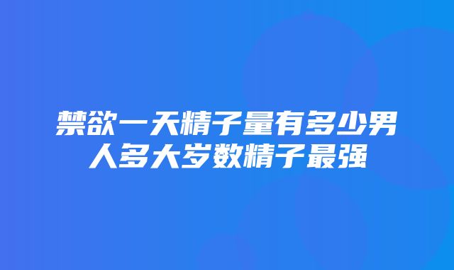 禁欲一天精子量有多少男人多大岁数精子最强