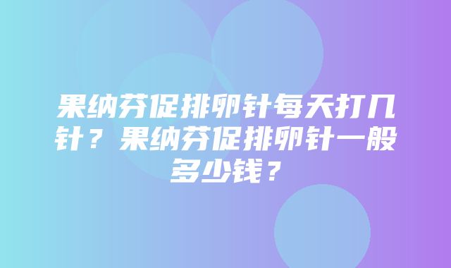 果纳芬促排卵针每天打几针？果纳芬促排卵针一般多少钱？