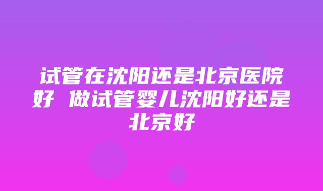 试管在沈阳还是北京医院好 做试管婴儿沈阳好还是北京好