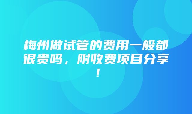 梅州做试管的费用一般都很贵吗，附收费项目分享！