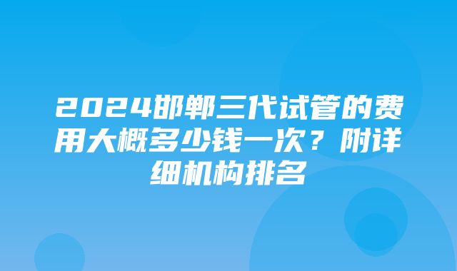 2024邯郸三代试管的费用大概多少钱一次？附详细机构排名