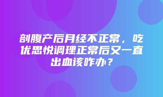 剖腹产后月经不正常，吃优思悦调理正常后又一直出血该咋办？