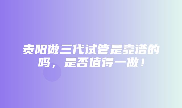 贵阳做三代试管是靠谱的吗，是否值得一做！