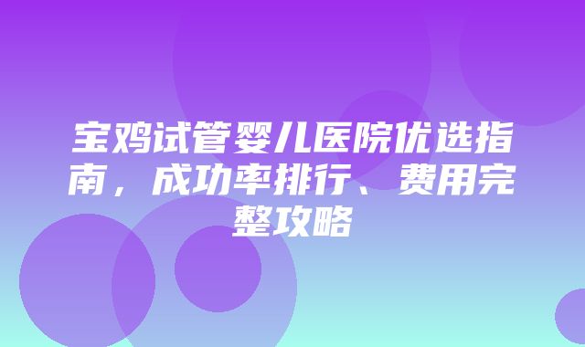 宝鸡试管婴儿医院优选指南，成功率排行、费用完整攻略