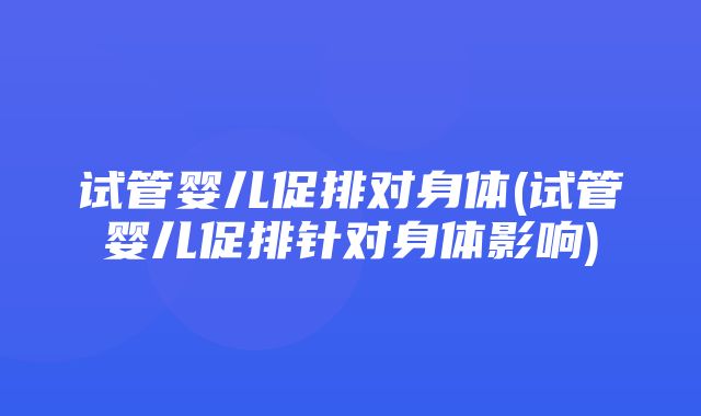 试管婴儿促排对身体(试管婴儿促排针对身体影响)