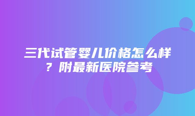 三代试管婴儿价格怎么样？附最新医院参考