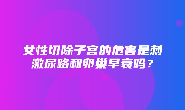 女性切除子宫的危害是刺激尿路和卵巢早衰吗？