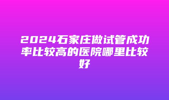 2024石家庄做试管成功率比较高的医院哪里比较好