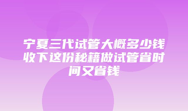 宁夏三代试管大概多少钱收下这份秘籍做试管省时间又省钱