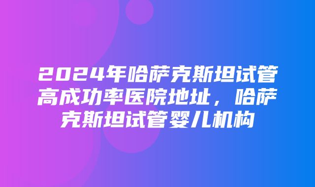 2024年哈萨克斯坦试管高成功率医院地址，哈萨克斯坦试管婴儿机构