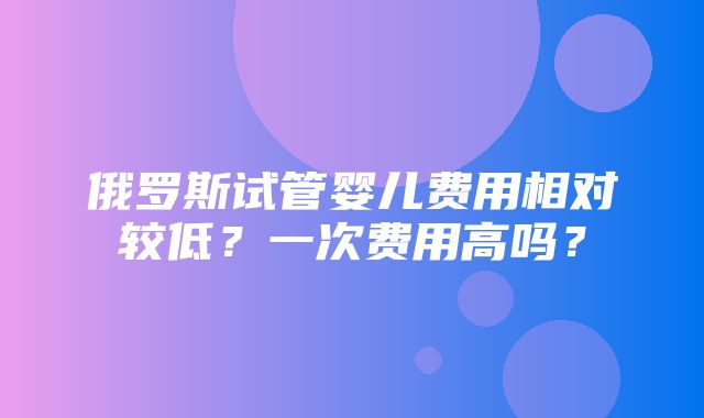 俄罗斯试管婴儿费用相对较低？一次费用高吗？