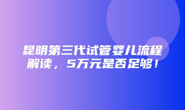 昆明第三代试管婴儿流程解读，5万元是否足够！