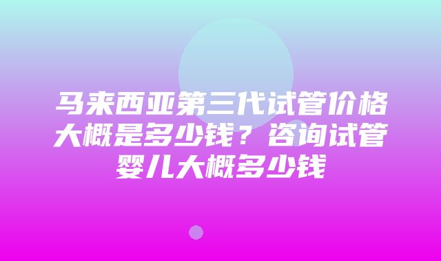 马来西亚第三代试管价格大概是多少钱？咨询试管婴儿大概多少钱