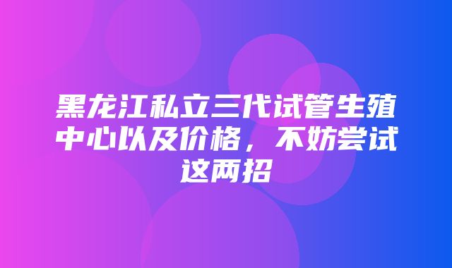 黑龙江私立三代试管生殖中心以及价格，不妨尝试这两招