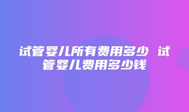 试管婴儿所有费用多少 试管婴儿费用多少钱