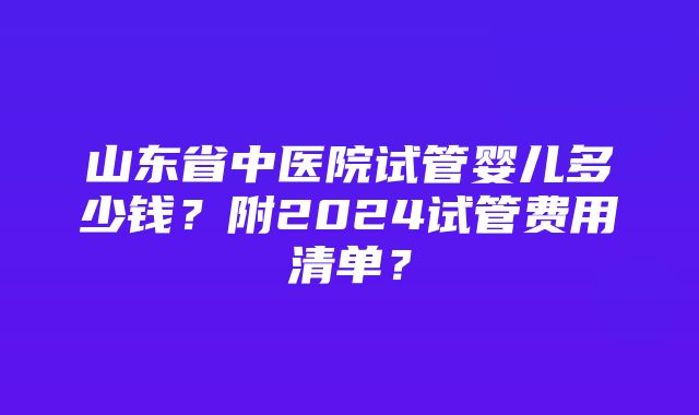 山东省中医院试管婴儿多少钱？附2024试管费用清单？