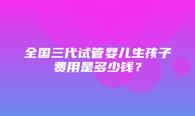 全国三代试管婴儿生孩子费用是多少钱？