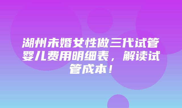 湖州未婚女性做三代试管婴儿费用明细表，解读试管成本！