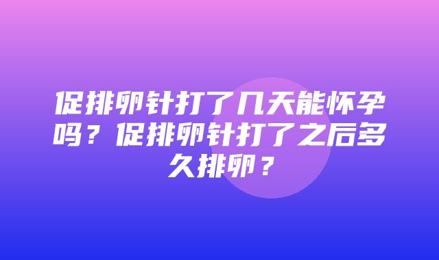 促排卵针打了几天能怀孕吗？促排卵针打了之后多久排卵？