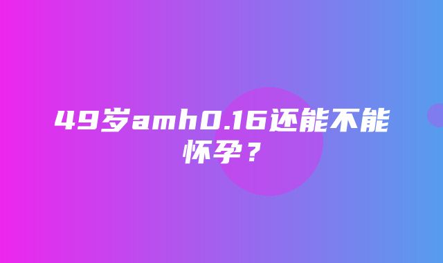 49岁amh0.16还能不能怀孕？