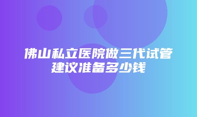 佛山私立医院做三代试管建议准备多少钱