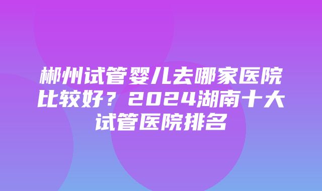 郴州试管婴儿去哪家医院比较好？2024湖南十大试管医院排名