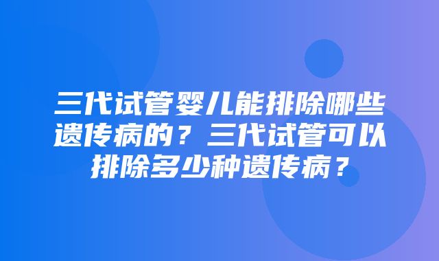 三代试管婴儿能排除哪些遗传病的？三代试管可以排除多少种遗传病？