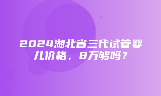 2024湖北省三代试管婴儿价格，8万够吗？