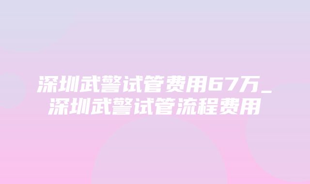 深圳武警试管费用67万_深圳武警试管流程费用