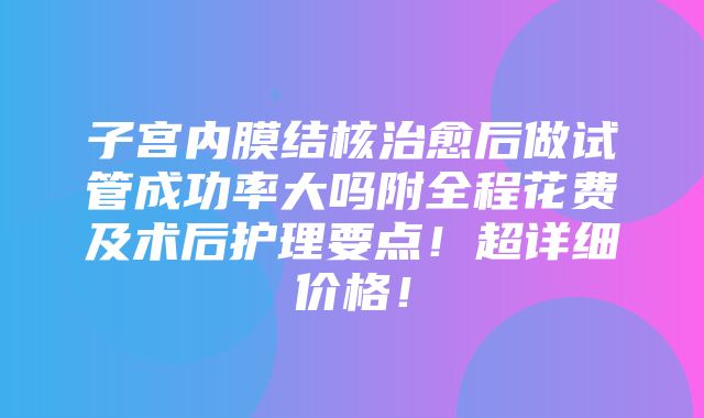 子宫内膜结核治愈后做试管成功率大吗附全程花费及术后护理要点！超详细价格！