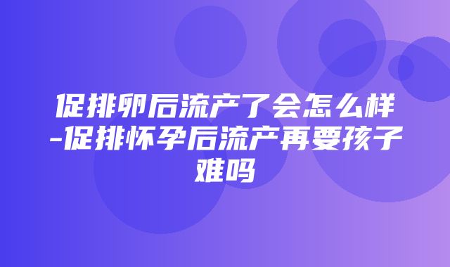 促排卵后流产了会怎么样-促排怀孕后流产再要孩子难吗