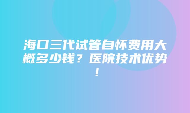 海口三代试管自怀费用大概多少钱？医院技术优势！