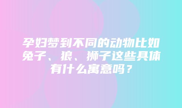 孕妇梦到不同的动物比如兔子、狼、狮子这些具体有什么寓意吗？