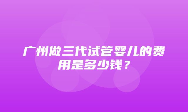 广州做三代试管婴儿的费用是多少钱？