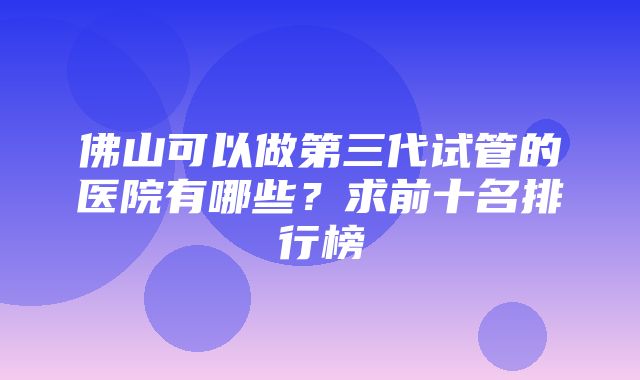 佛山可以做第三代试管的医院有哪些？求前十名排行榜