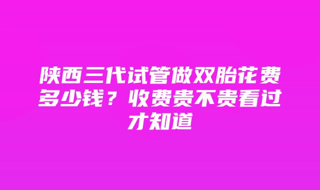 陕西三代试管做双胎花费多少钱？收费贵不贵看过才知道