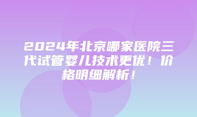 2024年北京哪家医院三代试管婴儿技术更优！价格明细解析！