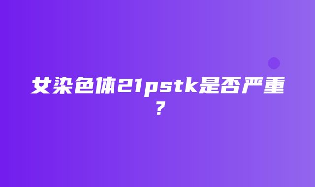 女染色体21pstk是否严重？