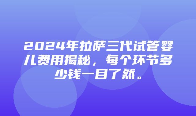 2024年拉萨三代试管婴儿费用揭秘，每个环节多少钱一目了然。