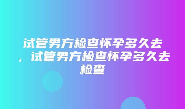 试管男方检查怀孕多久去，试管男方检查怀孕多久去检查