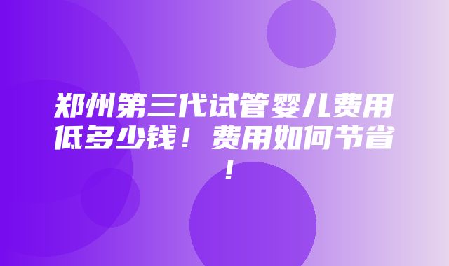 郑州第三代试管婴儿费用低多少钱！费用如何节省！