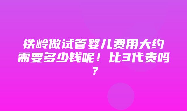 铁岭做试管婴儿费用大约需要多少钱呢！比3代贵吗？