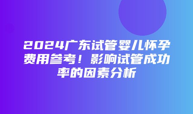 2024广东试管婴儿怀孕费用参考！影响试管成功率的因素分析