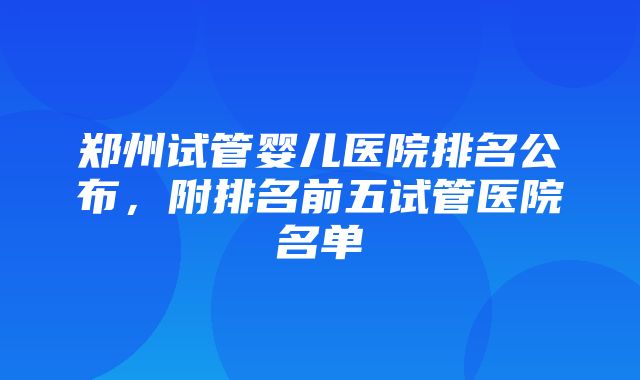 郑州试管婴儿医院排名公布，附排名前五试管医院名单